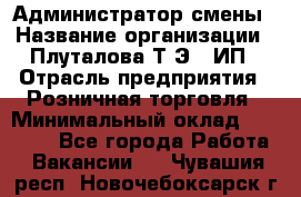 Администратор смены › Название организации ­ Плуталова Т.Э., ИП › Отрасль предприятия ­ Розничная торговля › Минимальный оклад ­ 30 000 - Все города Работа » Вакансии   . Чувашия респ.,Новочебоксарск г.